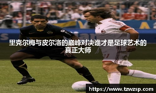 里克尔梅与皮尔洛的巅峰对决谁才是足球艺术的真正大师